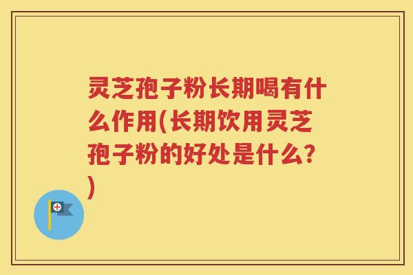灵芝孢子粉长期喝有什么作用(长期饮用灵芝孢子粉的好处是什么？)