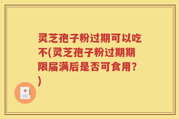 灵芝孢子粉过期可以吃不(灵芝孢子粉过期期限届满后是否可食用？)