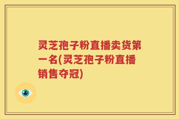 灵芝孢子粉直播卖货第一名(灵芝孢子粉直播销售夺冠)