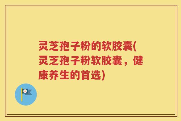 灵芝孢子粉的软胶囊(灵芝孢子粉软胶囊，健康养生的首选)