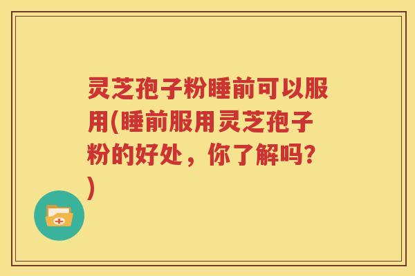 灵芝孢子粉睡前可以服用(睡前服用灵芝孢子粉的好处，你了解吗？)
