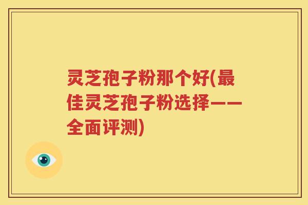 灵芝孢子粉那个好(最佳灵芝孢子粉选择——全面评测)
