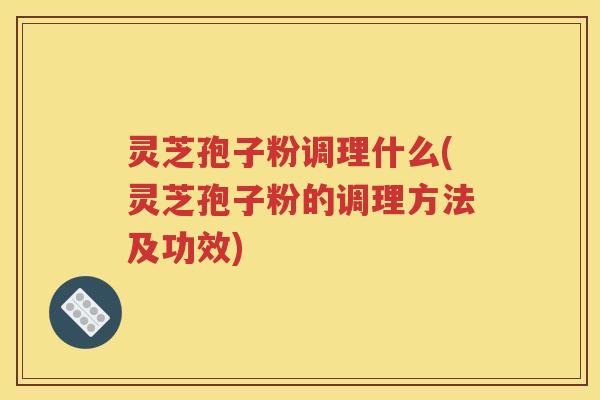 灵芝孢子粉调理什么(灵芝孢子粉的调理方法及功效)