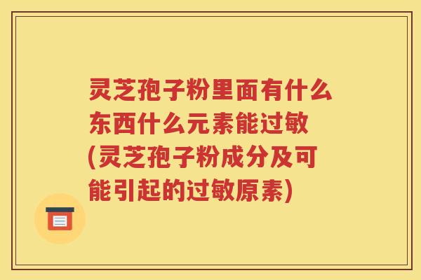 灵芝孢子粉里面有什么东西什么元素能过敏 (灵芝孢子粉成分及可能引起的过敏原素)