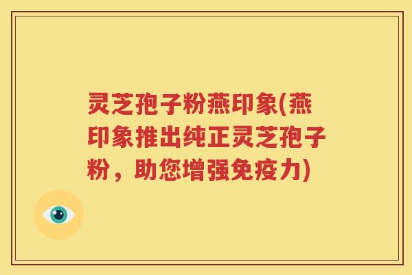 灵芝孢子粉燕印象(燕印象推出纯正灵芝孢子粉，助您增强免疫力)
