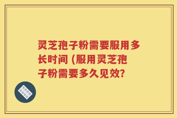 灵芝孢子粉需要服用多长时间 (服用灵芝孢子粉需要多久见效？