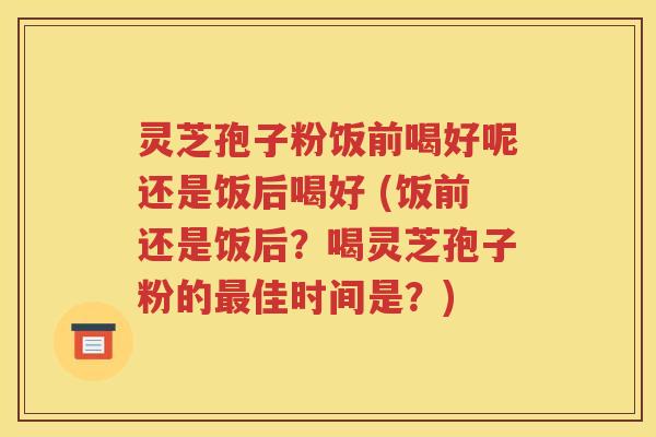 灵芝孢子粉饭前喝好呢还是饭后喝好 (饭前还是饭后？喝灵芝孢子粉的最佳时间是？)