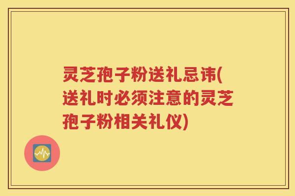 灵芝孢子粉送礼忌讳(送礼时必须注意的灵芝孢子粉相关礼仪)