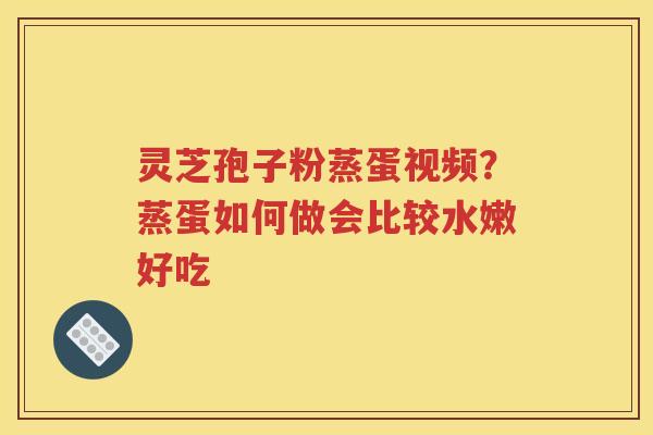 灵芝孢子粉蒸蛋视频？蒸蛋如何做会比较水嫩好吃