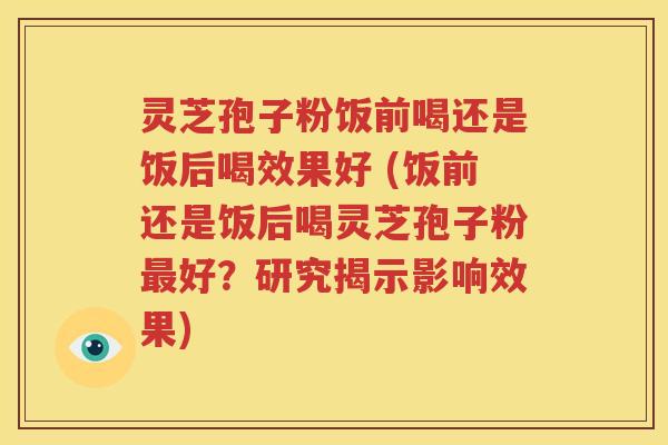 灵芝孢子粉饭前喝还是饭后喝效果好 (饭前还是饭后喝灵芝孢子粉最好？研究揭示影响效果)