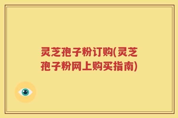 灵芝孢子粉订购(灵芝孢子粉网上购买指南)