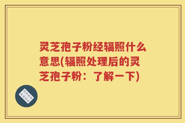 灵芝孢子粉经辐照什么意思(辐照处理后的灵芝孢子粉：了解一下)