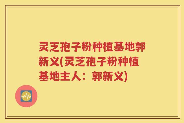 灵芝孢子粉种植基地郭新义(灵芝孢子粉种植基地主人：郭新义)
