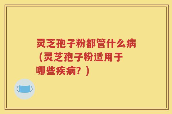 灵芝孢子粉都管什么病 (灵芝孢子粉适用于哪些疾病？)