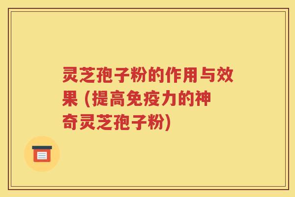 灵芝孢子粉的作用与效果 (提高免疫力的神奇灵芝孢子粉)