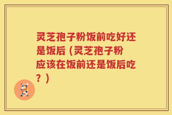 灵芝孢子粉饭前吃好还是饭后 (灵芝孢子粉应该在饭前还是饭后吃？)