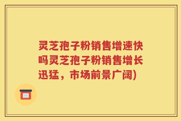 灵芝孢子粉销售增速快吗灵芝孢子粉销售增长迅猛，市场前景广阔)