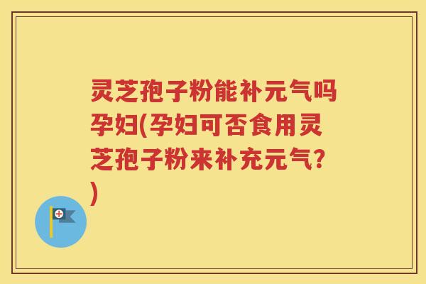 灵芝孢子粉能补元气吗孕妇(孕妇可否食用灵芝孢子粉来补充元气？)