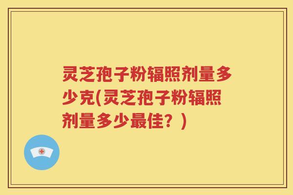 灵芝孢子粉辐照剂量多少克(灵芝孢子粉辐照剂量多少最佳？)