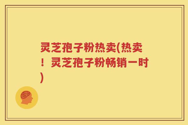 灵芝孢子粉热卖(热卖！灵芝孢子粉畅销一时)