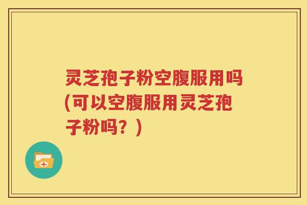 灵芝孢子粉空腹服用吗(可以空腹服用灵芝孢子粉吗？)