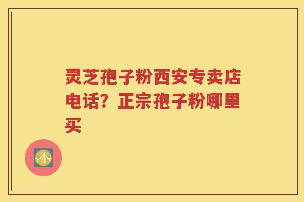 灵芝孢子粉西安专卖店电话？正宗孢子粉哪里买