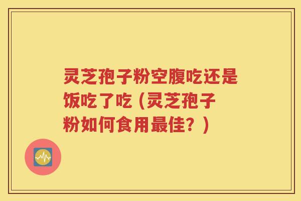 灵芝孢子粉空腹吃还是饭吃了吃 (灵芝孢子粉如何食用最佳？)