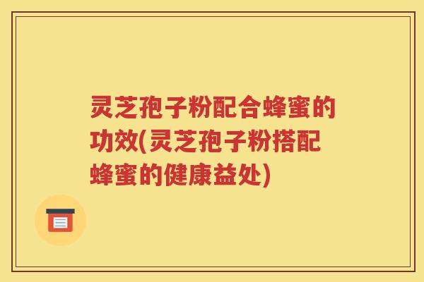 灵芝孢子粉配合蜂蜜的功效(灵芝孢子粉搭配蜂蜜的健康益处)