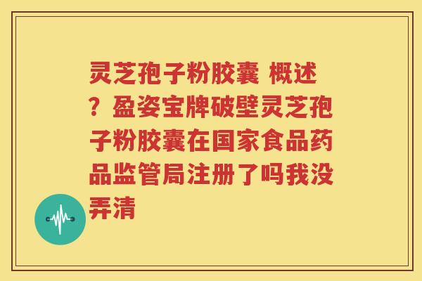 灵芝孢子粉胶囊 概述？盈姿宝牌破壁灵芝孢子粉胶囊在国家食品药品监管局注册了吗我没弄清
