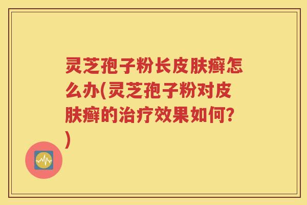 灵芝孢子粉长皮肤癣怎么办(灵芝孢子粉对皮肤癣的治疗效果如何？)