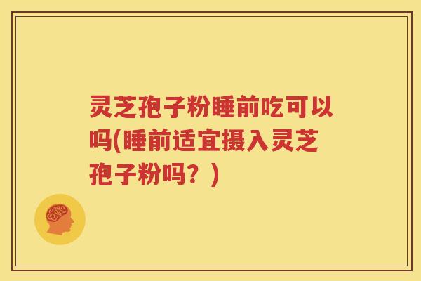 灵芝孢子粉睡前吃可以吗(睡前适宜摄入灵芝孢子粉吗？)