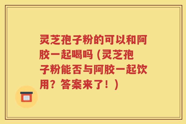 灵芝孢子粉的可以和阿胶一起喝吗 (灵芝孢子粉能否与阿胶一起饮用？答案来了！)