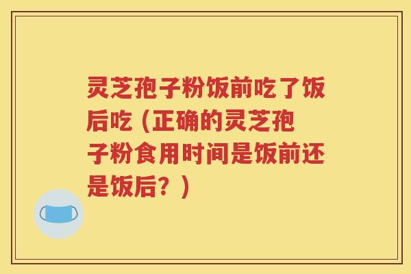灵芝孢子粉饭前吃了饭后吃 (正确的灵芝孢子粉食用时间是饭前还是饭后？)