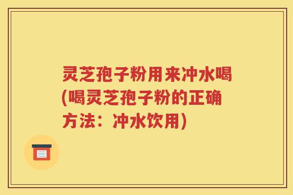 灵芝孢子粉用来冲水喝(喝灵芝孢子粉的正确方法：冲水饮用)