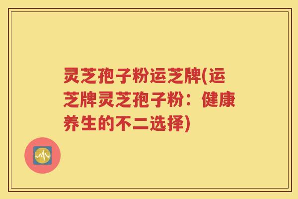 灵芝孢子粉运芝牌(运芝牌灵芝孢子粉：健康养生的不二选择)