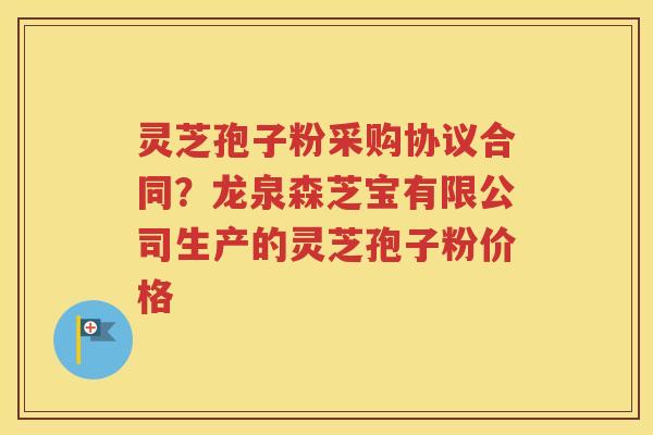 灵芝孢子粉采购协议合同？龙泉森芝宝有限公司生产的灵芝孢子粉价格