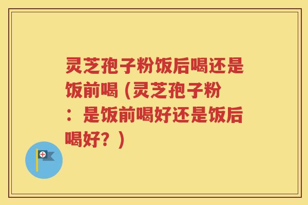 灵芝孢子粉饭后喝还是饭前喝 (灵芝孢子粉：是饭前喝好还是饭后喝好？)