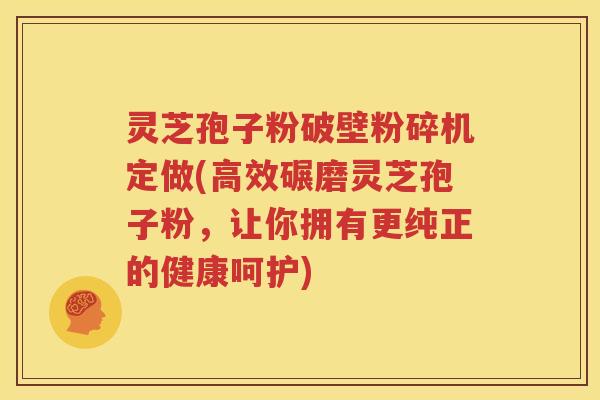 灵芝孢子粉破壁粉碎机定做(高效碾磨灵芝孢子粉，让你拥有更纯正的健康呵护)