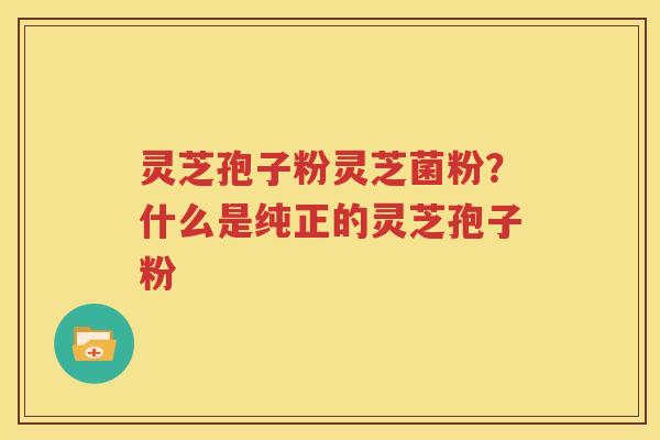 灵芝孢子粉灵芝菌粉？什么是纯正的灵芝孢子粉