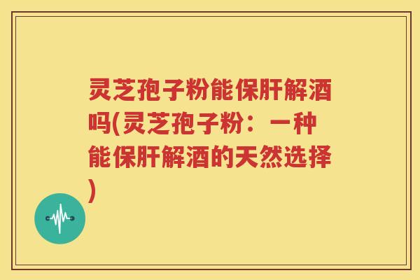 灵芝孢子粉能保肝解酒吗(灵芝孢子粉：一种能保肝解酒的天然选择)