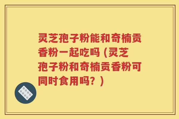 灵芝孢子粉能和奇楠贡香粉一起吃吗 (灵芝孢子粉和奇楠贡香粉可同时食用吗？)