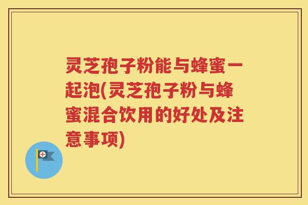 灵芝孢子粉能与蜂蜜一起泡(灵芝孢子粉与蜂蜜混合饮用的好处及注意事项)