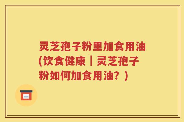 灵芝孢子粉里加食用油(饮食健康｜灵芝孢子粉如何加食用油？)