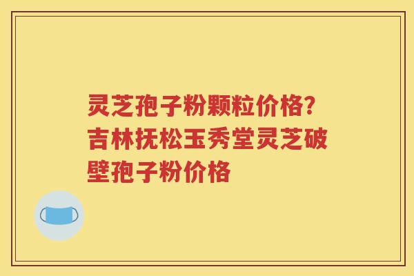 灵芝孢子粉颗粒价格？吉林抚松玉秀堂灵芝破壁孢子粉价格