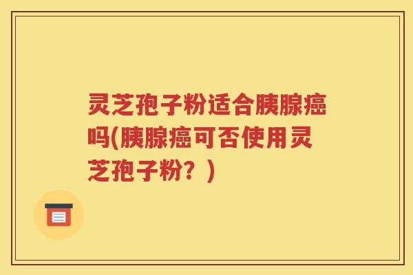 灵芝孢子粉适合胰腺癌吗(胰腺癌可否使用灵芝孢子粉？)