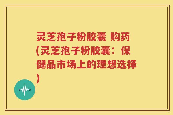 灵芝孢子粉胶囊 购药(灵芝孢子粉胶囊：保健品市场上的理想选择)