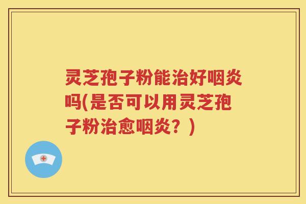 灵芝孢子粉能治好咽炎吗(是否可以用灵芝孢子粉治愈咽炎？)