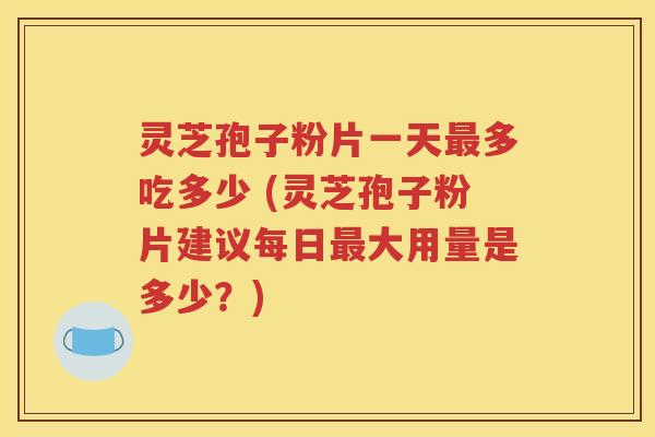灵芝孢子粉片一天最多吃多少 (灵芝孢子粉片建议每日最大用量是多少？)