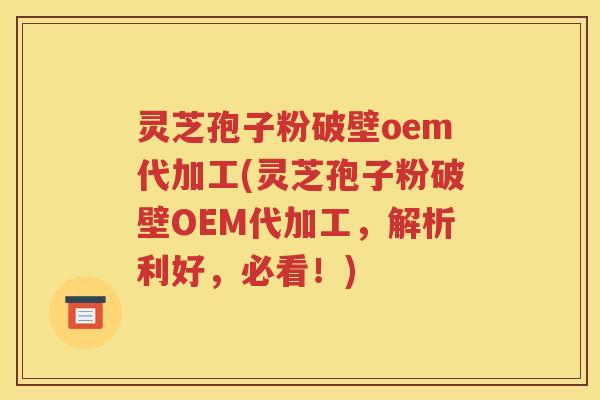 灵芝孢子粉破壁oem代加工(灵芝孢子粉破壁OEM代加工，解析利好，必看！)