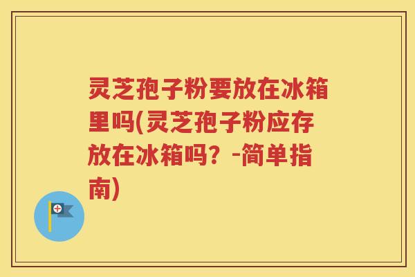 灵芝孢子粉要放在冰箱里吗(灵芝孢子粉应存放在冰箱吗？-简单指南)